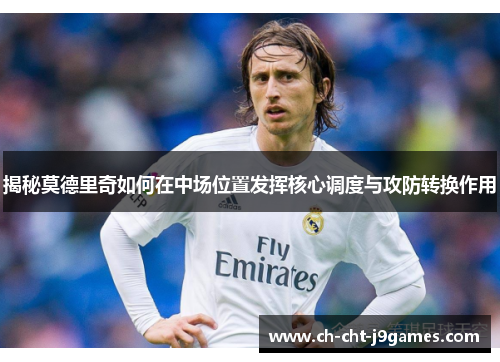 揭秘莫德里奇如何在中场位置发挥核心调度与攻防转换作用