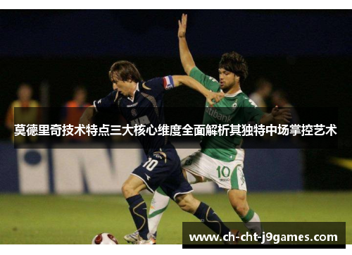 莫德里奇技术特点三大核心维度全面解析其独特中场掌控艺术