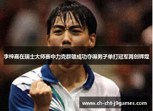 李梓嘉在瑞士大师赛中力克群雄成功夺得男子单打冠军再创辉煌