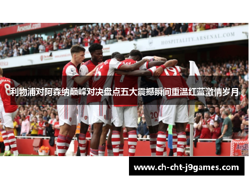 利物浦对阿森纳巅峰对决盘点五大震撼瞬间重温红蓝激情岁月