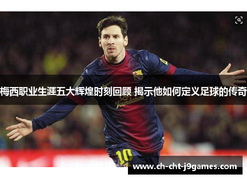 梅西职业生涯五大辉煌时刻回顾 揭示他如何定义足球的传奇