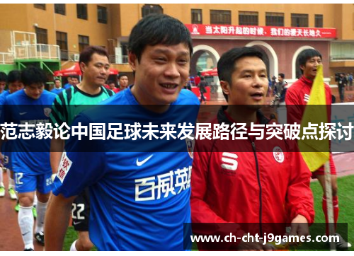 范志毅论中国足球未来发展路径与突破点探讨 范志毅论中国足球未来发展路径与突破点探讨