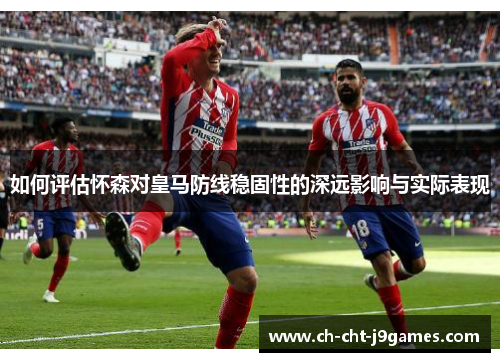 如何评估怀森对皇马防线稳固性的深远影响与实际表现