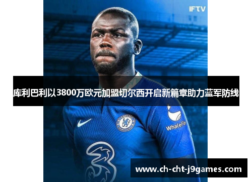 库利巴利以3800万欧元加盟切尔西开启新篇章助力蓝军防线 库利巴利以3800万欧元加盟切尔西开启新篇章助力蓝军防线
