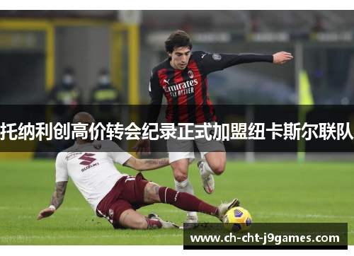 托纳利创高价转会纪录正式加盟纽卡斯尔联队 托纳利创高价转会纪录正式加盟纽卡斯尔联队