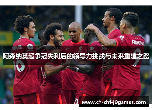 阿森纳英超争冠失利后的领导力挑战与未来重建之路