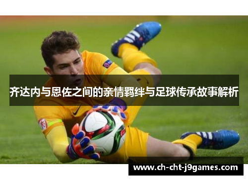 齐达内与恩佐之间的亲情羁绊与足球传承故事解析